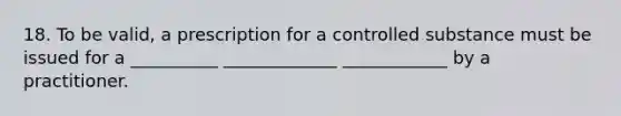 18. To be valid, a prescription for a controlled substance must be issued for a __________ _____________ ____________ by a practitioner.