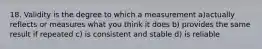 18. Validity is the degree to which a measurement a)actually reflects or measures what you think it does b) provides the same result if repeated c) is consistent and stable d) is reliable