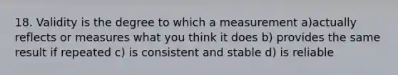 18. Validity is the degree to which a measurement a)actually reflects or measures what you think it does b) provides the same result if repeated c) is consistent and stable d) is reliable