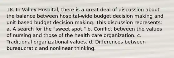 18. In Valley Hospital, there is a great deal of discussion about the balance between hospital-wide budget decision making and unit-based budget decision making. This discussion represents: a. A search for the "sweet spot." b. Conflict between the values of nursing and those of the health care organization. c. Traditional organizational values. d. Differences between bureaucratic and nonlinear thinking.