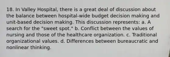 18. In Valley Hospital, there is a great deal of discussion about the balance between hospital-wide budget decision making and unit-based decision making. This discussion represents: a. A search for the "sweet spot." b. Conflict between the values of nursing and those of the healthcare organization. c. Traditional organizational values. d. Differences between bureaucratic and nonlinear thinking.