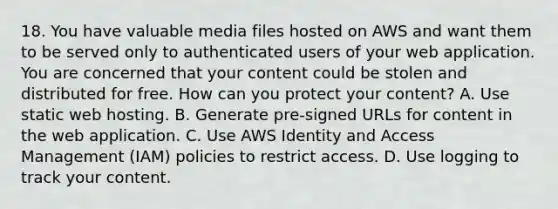 18. You have valuable media files hosted on AWS and want them to be served only to authenticated users of your web application. You are concerned that your content could be stolen and distributed for free. How can you protect your content? A. Use static web hosting. B. Generate pre-signed URLs for content in the web application. C. Use AWS Identity and Access Management (IAM) policies to restrict access. D. Use logging to track your content.