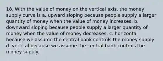 18. With the value of money on the vertical axis, the money supply curve is a. upward sloping because people supply a larger quantity of money when the value of money increases. b. downward sloping because people supply a larger quantity of money when the value of money decreases. c. horizontal because we assume the central bank controls the money supply d. vertical because we assume the central bank controls the money supply.