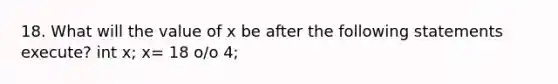 18. What will the value of x be after the following statements execute? int x; x= 18 o/o 4;