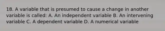 18. A variable that is presumed to cause a change in another variable is called: A. An independent variable B. An intervening variable C. A dependent variable D. A numerical variable