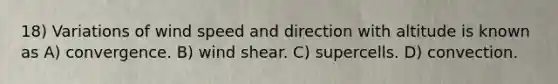 18) Variations of wind speed and direction with altitude is known as A) convergence. B) wind shear. C) supercells. D) convection.