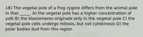 18) The vegetal pole of a frog zygote differs from the animal pole in that _____. A) the vegetal pole has a higher concentration of yolk B) the blastomeres originate only in the vegetal pole C) the vegetal pole cells undergo mitosis, but not cytokinesis D) the polar bodies bud from this region