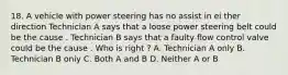 18. A vehicle with power steering has no assist in ei ther direction Technician A says that a loose power steering belt could be the cause . Technician B says that a faulty flow control valve could be the cause . Who is right ? A. Technician A only B. Technician B oniy C. Both A and B D. Neither A or B