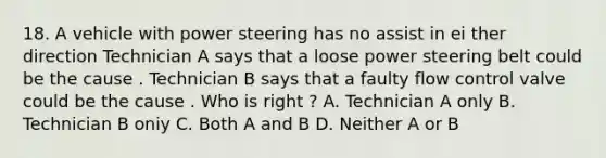 18. A vehicle with power steering has no assist in ei ther direction Technician A says that a loose power steering belt could be the cause . Technician B says that a faulty flow control valve could be the cause . Who is right ? A. Technician A only B. Technician B oniy C. Both A and B D. Neither A or B