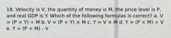 18. Velocity is V, the quantity of money is M, the price level is P, and real GDP is Y. Which of the following formulas is correct? a. V = (P × Y) ÷ M b. V = (P + Y) × M c. Y = V × M d. Y = (P × M) ÷ V e. Y = (P + M) - V