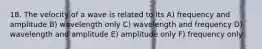 18. The velocity of a wave is related to its A) frequency and amplitude B) wavelength only C) wavelength and frequency D) wavelength and amplitude E) amplitude only F) frequency only