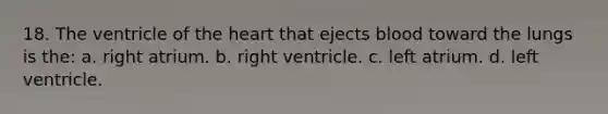 18. The ventricle of the heart that ejects blood toward the lungs is the: a. right atrium. b. right ventricle. c. left atrium. d. left ventricle.