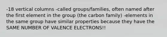 -18 vertical columns -called groups/families, often named after the first element in the group (the carbon family) -elements in the same group have similar properties because they have the SAME NUMBER OF VALENCE ELECTRONS!!