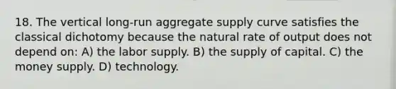 18. The vertical long-run aggregate supply curve satisfies the classical dichotomy because the natural rate of output does not depend on: A) the labor supply. B) the supply of capital. C) the money supply. D) technology.