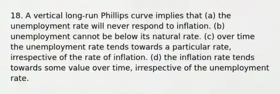 18. A vertical long-run Phillips curve implies that (a) the unemployment rate will never respond to inflation. (b) unemployment cannot be below its natural rate. (c) over time the unemployment rate tends towards a particular rate, irrespective of the rate of inflation. (d) the inflation rate tends towards some value over time, irrespective of the unemployment rate.