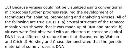 18) Because viruses could not be visualized using conventional microscopes further progress required the development of techniques for isolating, propagating and analyzing viruses. All of the following are true EXCEPT: a) crystal structure of the tobacco mosaic virus showed that it was made up of RNA and protein b) viruses were first observed with an electron microscope c) viral DNA has a different structure from that discovered by Watson and Crick d) Hershey and Chase demonstrated that the genetic material of some viruses is DNA