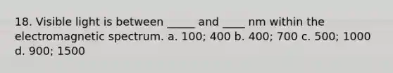 18. Visible light is between _____ and ____ nm within the electromagnetic spectrum. a. 100; 400 b. 400; 700 c. 500; 1000 d. 900; 1500