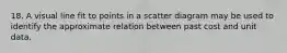 18. A visual line fit to points in a scatter diagram may be used to identify the approximate relation between past cost and unit data.