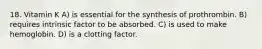 18. Vitamin K A) is essential for the synthesis of prothrombin. B) requires intrinsic factor to be absorbed. C) is used to make hemoglobin. D) is a clotting factor.