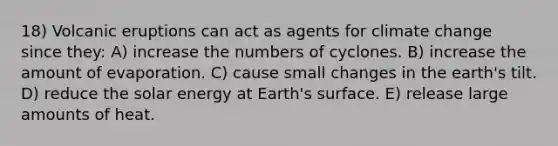 18) Volcanic eruptions can act as agents for climate change since they: A) increase the numbers of cyclones. B) increase the amount of evaporation. C) cause small changes in the earth's tilt. D) reduce the solar energy at Earth's surface. E) release large amounts of heat.