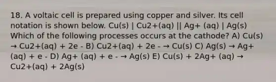 18. A voltaic cell is prepared using copper and silver. Its cell notation is shown below. Cu(s) | Cu2+(aq) || Ag+ (aq) | Ag(s) Which of the following processes occurs at the cathode? A) Cu(s) → Cu2+(aq) + 2e - B) Cu2+(aq) + 2e - → Cu(s) C) Ag(s) → Ag+ (aq) + e - D) Ag+ (aq) + e - → Ag(s) E) Cu(s) + 2Ag+ (aq) → Cu2+(aq) + 2Ag(s)