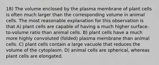 18) The volume enclosed by the plasma membrane of plant cells is often much larger than the corresponding volume in animal cells. The most reasonable explanation for this observation is that A) plant cells are capable of having a much higher surface-to-volume ratio than animal cells. B) plant cells have a much more highly convoluted (folded) plasma membrane than animal cells. C) plant cells contain a large vacuole that reduces the volume of the cytoplasm. D) animal cells are spherical, whereas plant cells are elongated.