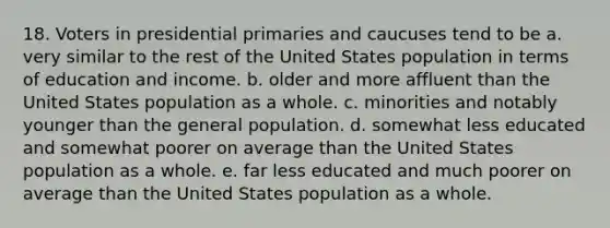 18. Voters in presidential primaries and caucuses tend to be a. very similar to the rest of the United States population in terms of education and income. b. older and more affluent than the United States population as a whole. c. minorities and notably younger than the general population. d. somewhat less educated and somewhat poorer on average than the United States population as a whole. e. far less educated and much poorer on average than the United States population as a whole.