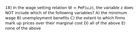 18) In the wage setting relation W = PeF(u,z), the variable z does NOT include which of the following variables? A) the minimum wage B) unemployment benefits C) the extent to which firms mark up prices over their marginal cost D) all of the above E) none of the above