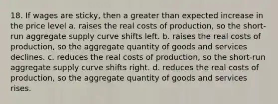 18. If wages are sticky, then a greater than expected increase in the price level a. raises the real costs of production, so the short-run aggregate supply curve shifts left. b. raises the real costs of production, so the aggregate quantity of goods and services declines. c. reduces the real costs of production, so the short-run aggregate supply curve shifts right. d. reduces the real costs of production, so the aggregate quantity of goods and services rises.