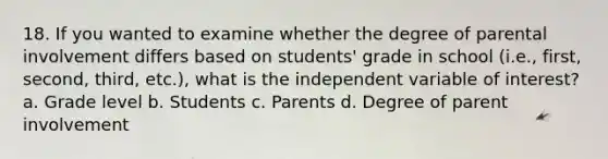 18. If you wanted to examine whether the degree of parental involvement differs based on students' grade in school (i.e., first, second, third, etc.), what is the independent variable of interest? a. Grade level b. Students c. Parents d. Degree of parent involvement