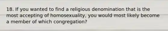 18. If you wanted to find a religious denomination that is the most accepting of homosexuality, you would most likely become a member of which congregation?