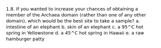 1.8. If you wanted to increase your chances of obtaining a member of the Archaea domain (rather than one of any other domain), which would be the best site to take a sample? a. intestine of an elephant b. skin of an elephant c. a 95^C hot spring in Yellowstone d. a 45^C hot spring in Hawaii e. a raw hamburger patty