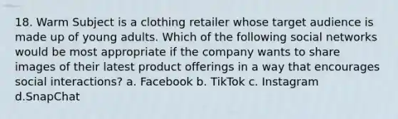 18. Warm Subject is a clothing retailer whose target audience is made up of young adults. Which of the following social networks would be most appropriate if the company wants to share images of their latest product offerings in a way that encourages social interactions? a. Facebook b. TikTok c. Instagram d.SnapChat