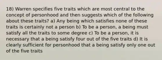 18) Warren specifies five traits which are most central to the concept of personhood and then suggests which of the following about these traits? a) Any being which satisfies none of these traits is certainly not a person b) To be a person, a being must satisfy all the traits to some degree c) To be a person, it is necessary that a being satisfy four out of the five traits d) It is clearly sufficient for personhood that a being satisfy only one out of the five traits