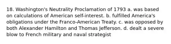 18. Washington's Neutrality Proclamation of 1793 a. was based on calculations of American self-interest. b. fulfilled America's obligations under the Franco-American Treaty. c. was opposed by both Alexander Hamilton and Thomas Jefferson. d. dealt a severe blow to French military and naval strategist