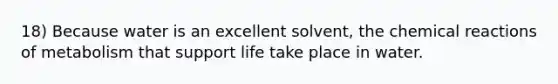 18) Because water is an excellent solvent, the chemical reactions of metabolism that support life take place in water.