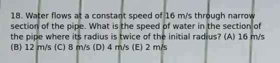 18. Water flows at a constant speed of 16 m/s through narrow section of the pipe. What is the speed of water in the section of the pipe where its radius is twice of the initial radius? (A) 16 m/s (B) 12 m/s (C) 8 m/s (D) 4 m/s (E) 2 m/s