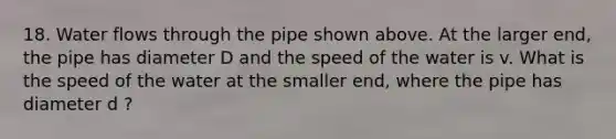 18. Water flows through the pipe shown above. At the larger end, the pipe has diameter D and the speed of the water is v. What is the speed of the water at the smaller end, where the pipe has diameter d ?