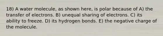 18) A water molecule, as shown here, is polar because of A) the transfer of electrons. B) unequal sharing of electrons. C) its ability to freeze. D) its hydrogen bonds. E) the negative charge of the molecule.