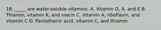 18. _____ are water-soluble vitamins. A. Vitamin D, A, and E B. Thiamin, vitamin K, and niacin C. Vitamin A, riboflavin, and vitamin C D. Pantothenic acid, vitamin C, and thiamin