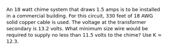 An 18 watt chime system that draws 1.5 amps is to be installed in a commercial building. For this circuit, 330 feet of 18 AWG solid copper cable is used. The voltage at the transformer secondary is 13.2 volts. What minimum size wire would be required to supply no less than 11.5 volts to the chime? Use K = 12.3.