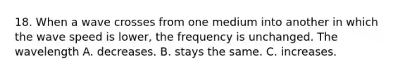 18. When a wave crosses from one medium into another in which the wave speed is lower, the frequency is unchanged. The wavelength A. decreases. B. stays the same. C. increases.