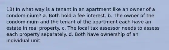 18) In what way is a tenant in an apartment like an owner of a condominium? a. Both hold a fee interest. b. The owner of the condominium and the tenant of the apartment each have an estate in real property. c. The local tax assessor needs to assess each property separately. d. Both have ownership of an individual unit.