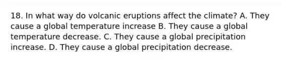 18. In what way do volcanic eruptions affect the climate? A. They cause a global temperature increase B. They cause a global temperature decrease. C. They cause a global precipitation increase. D. They cause a global precipitation decrease.