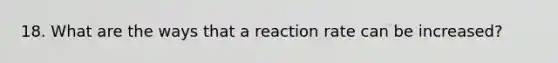 18. What are the ways that a reaction rate can be increased?