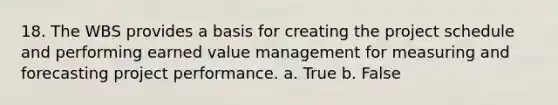 18. The WBS provides a basis for creating the project schedule and performing earned value management for measuring and forecasting project performance. a. True b. False