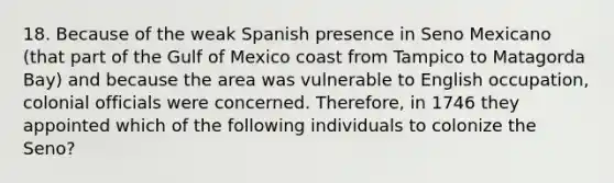 18. Because of the weak Spanish presence in Seno Mexicano (that part of the Gulf of Mexico coast from Tampico to Matagorda Bay) and because the area was vulnerable to English occupation, colonial officials were concerned. Therefore, in 1746 they appointed which of the following individuals to colonize the Seno?