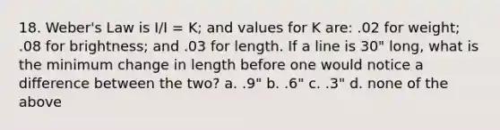 18. Weber's Law is I/I = K; and values for K are: .02 for weight; .08 for brightness; and .03 for length. If a line is 30" long, what is the minimum change in length before one would notice a difference between the two? a. .9" b. .6" c. .3" d. none of the above