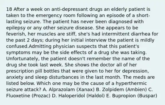 18 After a week on anti-depressant drugs an elderly patient is taken to the emergency room following an episode of a short-lasting seizure. The patient has never been diagnosed with epilepsy or any other seizure disease. She appears to be feverish, her muscles are stiff, she's had intermittent diarrhea for the past 2 days; during her initial interview the patient is mildly confused.Admitting physician suspects that this patient's symptoms may be the side effects of a drug she was taking. Unfortunately, the patient doesn't remember the name of the drug she took last week. She shows the doctor all of her prescription pill bottles that were given to her for depression, anxiety and sleep disturbances in the last month. The meds are listed below. Which one may be the cause of a hyperthermic seizure attack? A. Alprazolam (Xanax) B. Zolpidem (Ambien) C. Fluoxetine (Prozac) D. Haloperidol (Haldol) E. Bupropion (Buspar)