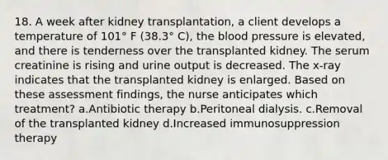 18. A week after kidney transplantation, a client develops a temperature of 101° F (38.3° C), the blood pressure is elevated, and there is tenderness over the transplanted kidney. The serum creatinine is rising and urine output is decreased. The x-ray indicates that the transplanted kidney is enlarged. Based on these assessment findings, the nurse anticipates which treatment? a.Antibiotic therapy b.Peritoneal dialysis. c.Removal of the transplanted kidney d.Increased immunosuppression therapy